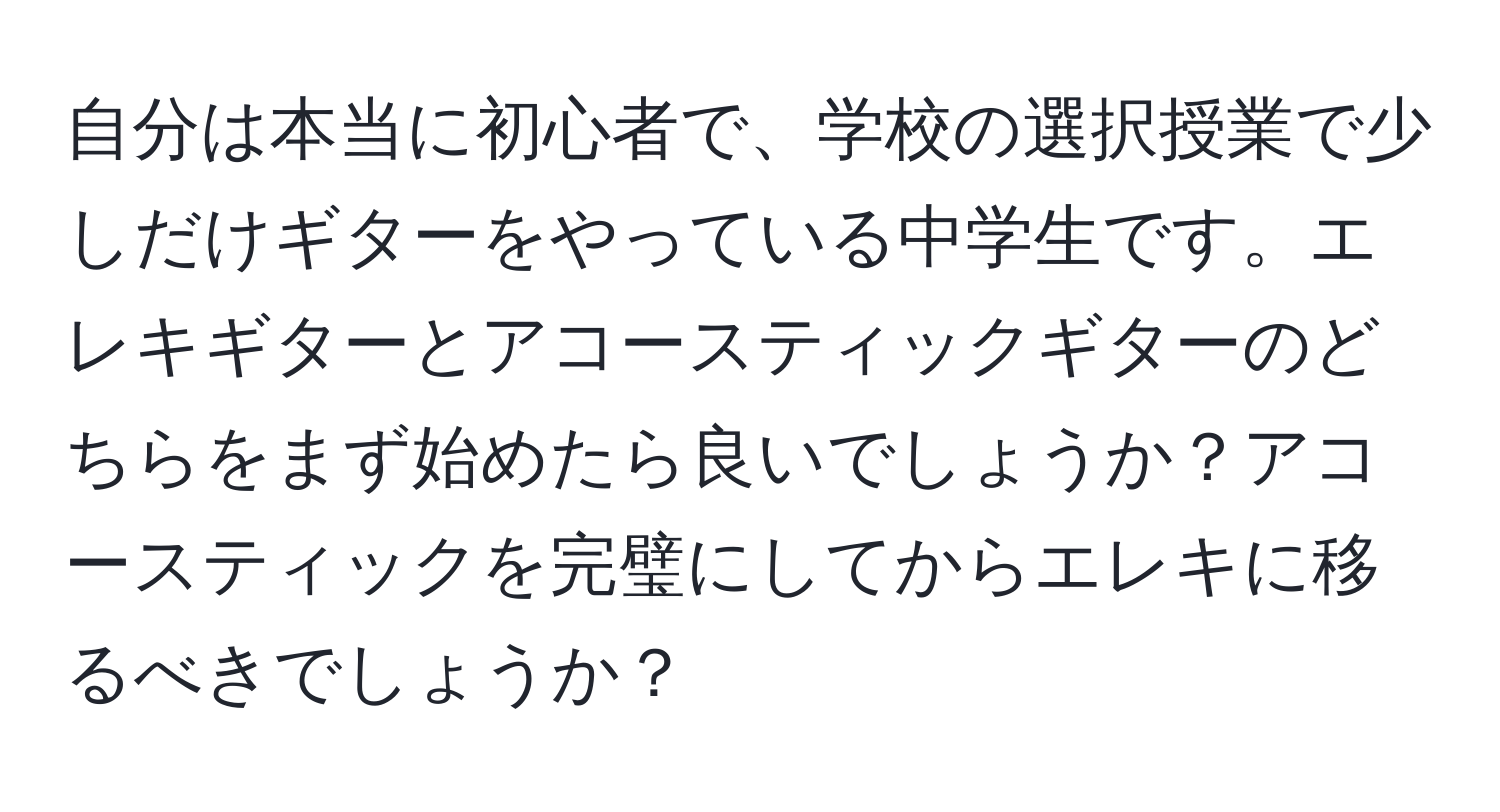 自分は本当に初心者で、学校の選択授業で少しだけギターをやっている中学生です。エレキギターとアコースティックギターのどちらをまず始めたら良いでしょうか？アコースティックを完璧にしてからエレキに移るべきでしょうか？