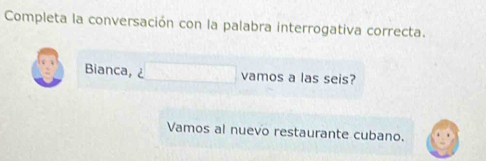 Completa la conversación con la palabra interrogativa correcta. 
Bianca, ¿ vamos a las seis? 
Vamos al nuevo restaurante cubano.