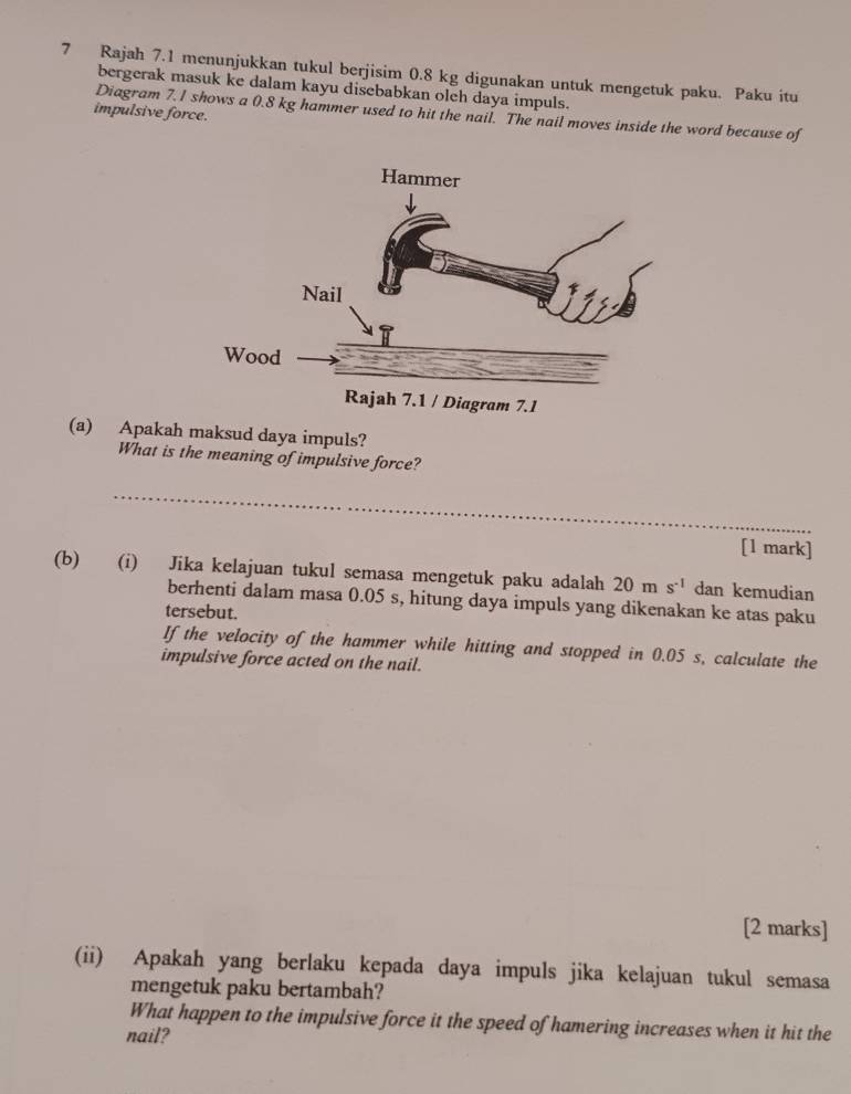 Rajah 7.1 menunjukkan tukul berjisim 0.8 kg digunakan untuk mengetuk paku. Paku itu 
bergerak masuk ke dalam kayu disebabkan oleh daya impuls. 
impulsive force. 
Diagram 7. I shows a 0.8 kg hammer used to hit the nail. The nail moves inside the word because of 
(a) Apakah maksud daya impuls? 
What is the meaning of impulsive force? 
_ 
[1 mark] 
(b) (i) Jika kelajuan tukul semasa mengetuk paku adalah 20ms^(-1) dan kemudian 
berhenti dalam masa 0.05 s, hitung daya impuls yang dikenakan ke atas paku 
tersebut. 
If the velocity of the hammer while hitting and stopped in 0.05 s, calculate the 
impulsive force acted on the nail. 
[2 marks] 
(ii) Apakah yang berlaku kepada daya impuls jika kelajuan tukul semasa 
mengetuk paku bertambah? 
What happen to the impulsive force it the speed of hamering increases when it hit the 
nail?