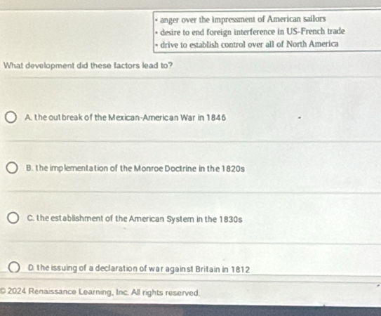 anger over the impressment of American sailors
desire to end foreign interference in US-French trade
drive to establish control over all of North America
What development did these factors lead to?
A. the out break of the Mexican-American War in 1846
B. the imp lementation of the Monroe Doctrine in the 1820s
C. the establishment of the American System in the 1830s
D. the issuing of a declaration of war against Britain in 1812
2024 Renaissance Learning, Inc. All rights reserved.