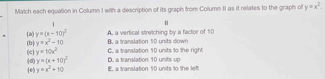 Match each equation in Column I with a description of its graph from Column II as it relates to the graph of y=x^2. 
Ⅱ
(a) y=(x-10)^2 A. a vertical stretching by a factor of 10
(b) y=x^2-10 B. a translation 10 units down
(c) y=10x^2 C. a translation 10 units to the right
(d) y=(x+10)^2 D. a translation 10 units up
(e) y=x^2+10 E. a translation 10 units to the left