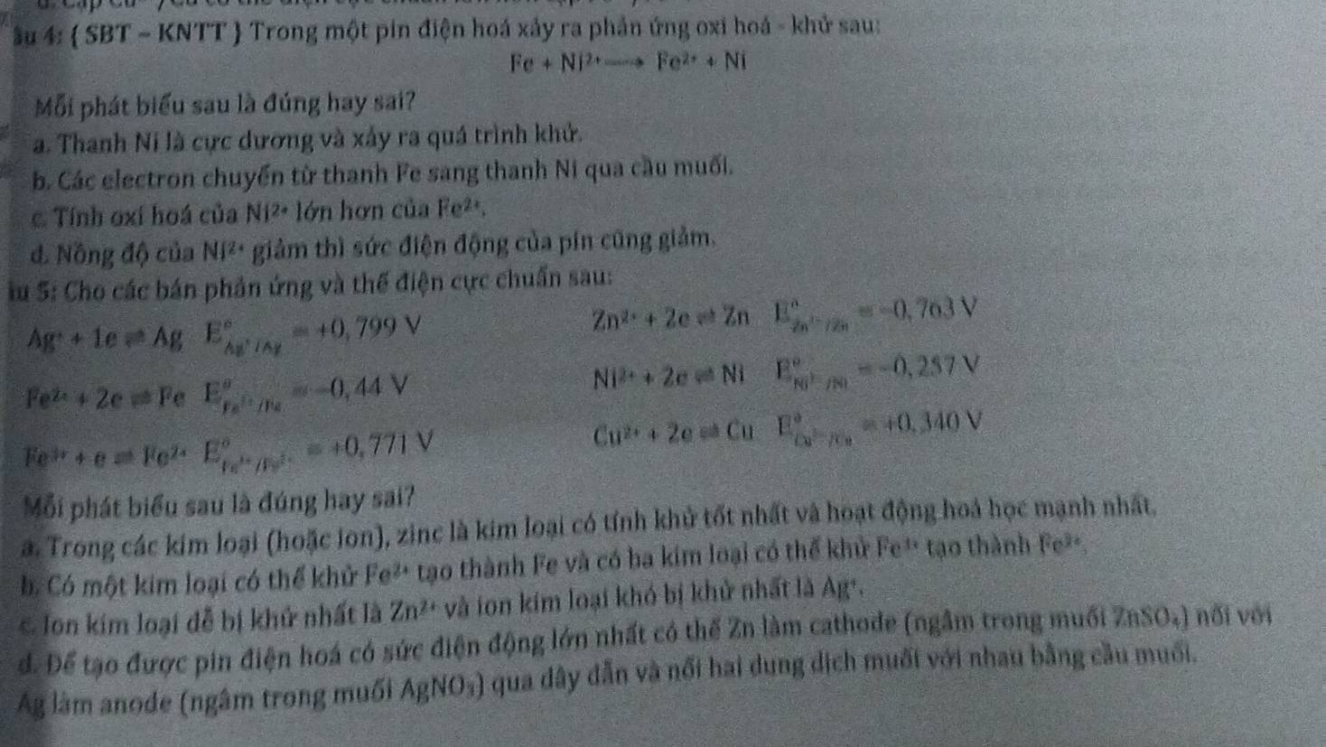 âu 4:  SBT ~ KNTT  Trong một pin điện hoá xảy ra phần ứng oxi hoá - khử sau:
Fe+Ni^(2+)to Fe^(2+)+Ni
Mỗi phát biểu sau là đúng hay sai?
a. Thanh Ni là cực dương và xấy ra quá trình khử.
b. Các electron chuyển từ thanh Fe sang thanh Ni qua cầu muối.
Tính oxí hoá của Ni^(2+) lớn hơn của Fe²*.
đ. Nông độ của NI^(2+) giảm thì sức điện động của pín cũng giảm.
Su S: Cho các bán phản ứng và thế điện cực chuẩn sau:
Ag^++1eleftharpoons Ag E_Ag^+/Ag^circ =+0,799V
Zn^2:+2cleftharpoons Zn E_2n^(2-)/2n^circ =-0,763V
Fe^(2+)+2eleftharpoons Fe E_ke^(i+)/Fe°=-0,44V
Ni^(2+)+2cleftharpoons Ni E_NO^+/NO^circ =-0,257V
Ee^(3r)++e=Fe^(2+)E_ke^(i+)/Fe^(2+)^circ =+0,771V
Cu^(2+)+2e=Cu E_(ca^(2-)°=+0.340V)
Mỗi phát biểu sau là đúng hay sai?
a. Trong các kim loại (hoặc ion), zinc là kim loại có tính khử tốt nhất và hoạt động hoá học mạnh nhất.
b Có một kim loại có thể khử P e²* tạo thành Fe và có ba kim loại có thế khủ Fe^(3x) tạo thành Fe²
& Ion kim loại đễ bị khử nhất là Zn^(2+) và ion kim loại khó bị khử nhất là Ag*,
d. Để tạo được pin điện hoá có sức điện động lớn nhất có thế Zn làm cathode (ngâm trong muối ZnSO₄) nổi với
Ag làm anode (ngâm trong muối AgNO_3) qua dây dẫn và nổi hai dung dịch muối với nhau bằng cầu muối.