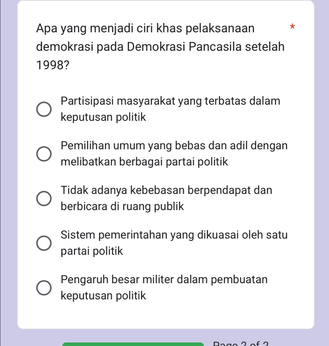 Apa yang menjadi ciri khas pelaksanaan
*
demokrasi pada Demokrasi Pancasila setelah
1998?
Partisipasi masyarakat yang terbatas dalam
keputusan politik
Pemilihan umum yang bebas dan adil dengan
melibatkan berbagai partai politik
Tidak adanya kebebasan berpendapat dan
berbicara di ruang publik
Sistem pemerintahan yang dikuasai oleh satu
partai politik
Pengaruh besar militer dalam pembuatan
keputusan politik
L