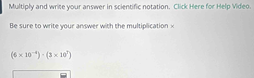 Multiply and write your answer in scientific notation. Click Here for Help Video. 
Be sure to write your answer with the multiplication ×
(6* 10^(-4))· (3* 10^7)