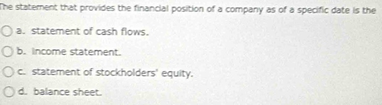 The staterent that provides the financial position of a company as of a specific date is the
a. statement of cash flows.
b. Income statement.
c. statement of stockholders' equity.
d. balance sheet.