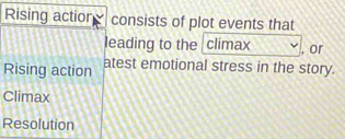 Rising actior consists of plot events that 
leading to the climax , or 
Rising action atest emotional stress in the story. 
Climax 
Resolution