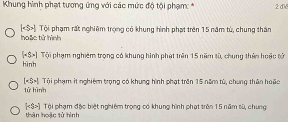 Khung hình phạt tương ứng với các mức độ tội phạm: * 2 điệ
[ ) Tội phạm rất nghiêm trọng có khung hình phạt trên 15 năm tù, chung thân
hoặc tử hình
[ ] Tội phạm nghiêm trọng có khung hình phạt trên 15 năm tù, chung thân hoặc tử
hình
[ ] Tội phạm ít nghiêm trọng có khung hình phạt trên 15 năm tù, chung thân hoặc
tử hình
[ ] Tội phạm đặc biệt nghiêm trọng có khung hình phạt trên 15 năm tù, chung
thân hoặc tử hình