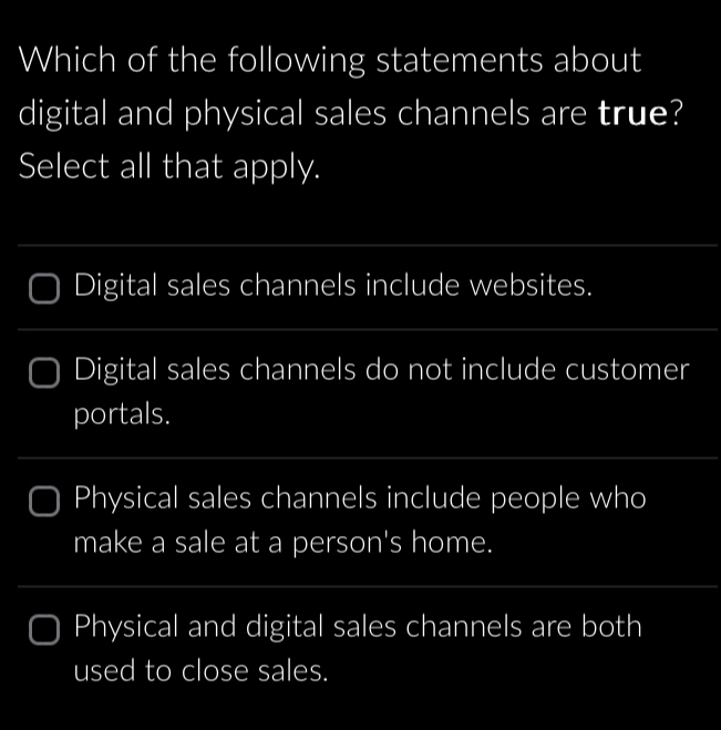 Which of the following statements about
digital and physical sales channels are true?
Select all that apply.
_
Digital sales channels include websites.
_
Digital sales channels do not include customer
portals.
_
Physical sales channels include people who
make a sale at a person's home.
_
_
Physical and digital sales channels are both
used to close sales.