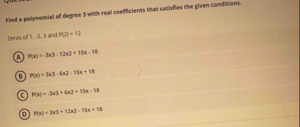 Find a polynomial of degree 3 with real coefficients that satisfies the given conditions.
Zeros of 1, -2, 3 and P(2)=12
a P(x)=-3x3-12x2+15x-18
B P(x)=3x3-6x2-15x+18
a P(x)=-3x3+6x2+15x-18
P(x)=3* 3+12* 2-15x+18