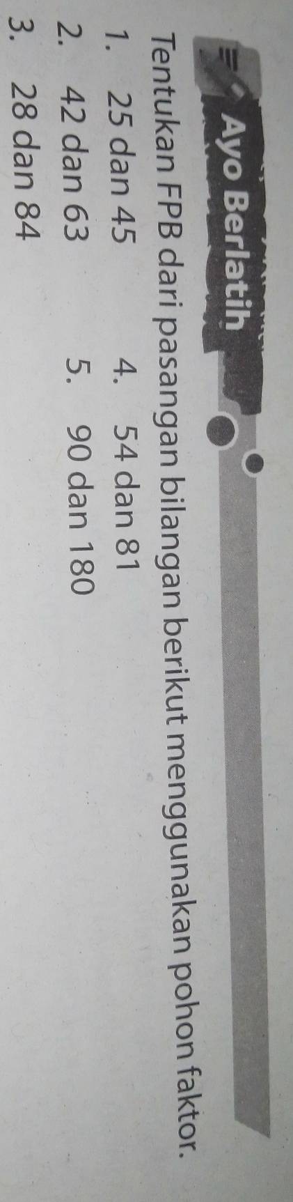 Ayo Berlatih 
Tentukan FPB dari pasangan bilangan berikut menggunakan pohon faktor. 
1. 25 dan 45 4. 54 dan 81
2. 42 dan 63 5. 90 dan 180
3. 28 dan 84