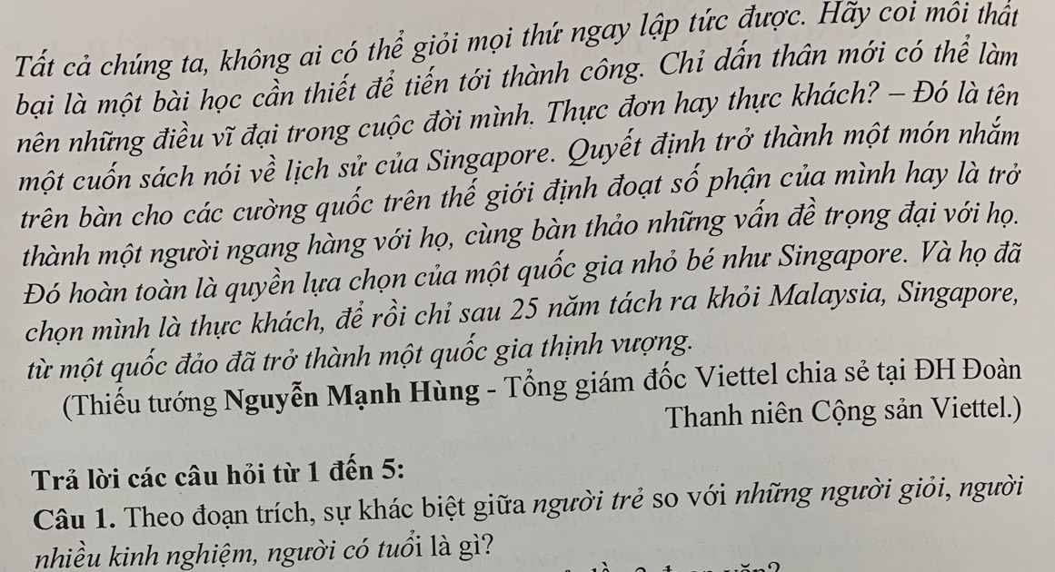 Tất cả chúng ta, không ai có thể giỏi mọi thứ ngay lập tức được. Hãy coi môi thất 
bại là một bài học cần thiết để tiến tới thành công. Chỉ dấn thân mới có thể làm 
nên những điều vĩ đại trong cuộc đời mình. Thực đơn hay thực khách? - Đó là tên 
một cuốn sách nói về lịch sử của Singapore. Quyết định trở thành một món nhắm 
trên bàn cho các cường quốc trên thế giới định đoạt số phận của mình hay là trở 
thành một người ngang hàng với họ, cùng bàn thảo những vấn đề trọng đại với họ. 
Đó hoàn toàn là quyền lựa chọn của một quốc gia nhỏ bé như Singapore. Và họ đã 
chọn mình là thực khách, để rồi chỉ sau 25 năm tách ra khỏi Malaysia, Singapore, 
từ một quốc đảo đã trở thành một quốc gia thịnh vượng. 
(Thiếu tướng Nguyễn Mạnh Hùng - Tổng giám đốc Viettel chia sẻ tại ĐH Đoàn 
Thanh niên Cộng sản Viettel.) 
Trả lời các câu hỏi từ 1 đến 5 : 
Câu 1. Theo đoạn trích, sự khác biệt giữa người trẻ so với những người giỏi, người 
nhiều kinh nghiệm, người có tuổi là gì?