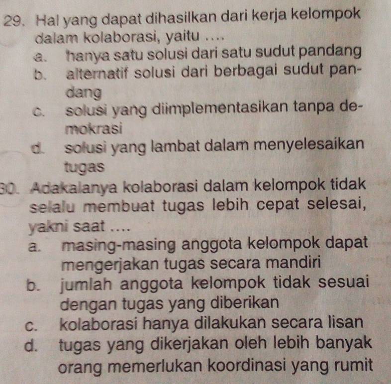 Hal yang dapat dihasilkan dari kerja kelompok
dalam kolaborasi, yaitu ....
a hanya satu solusi dari satu sudut pandang
b. alternatif solusi dari berbagai sudut pan-
dang
c. solusi yang diimplementasikan tanpa de-
mokrasi
d. solusi yang lambat dalam menyelesaikan
tugas
30. Adakalanya kolaborasi dalam kelompok tidak
selalu membuat tugas lebih cepat selesai,
yakni saat ....
a. masing-masing anggota kelompok dapat
mengerjakan tugas secara mandiri
b. jumlah anggota kelompok tidak sesuai
dengan tugas yang diberikan
c. kolaborasi hanya dilakukan secara lisan
d. tugas yang dikerjakan oleh lebih banyak
orang memerlukan koordinasi yang rumit