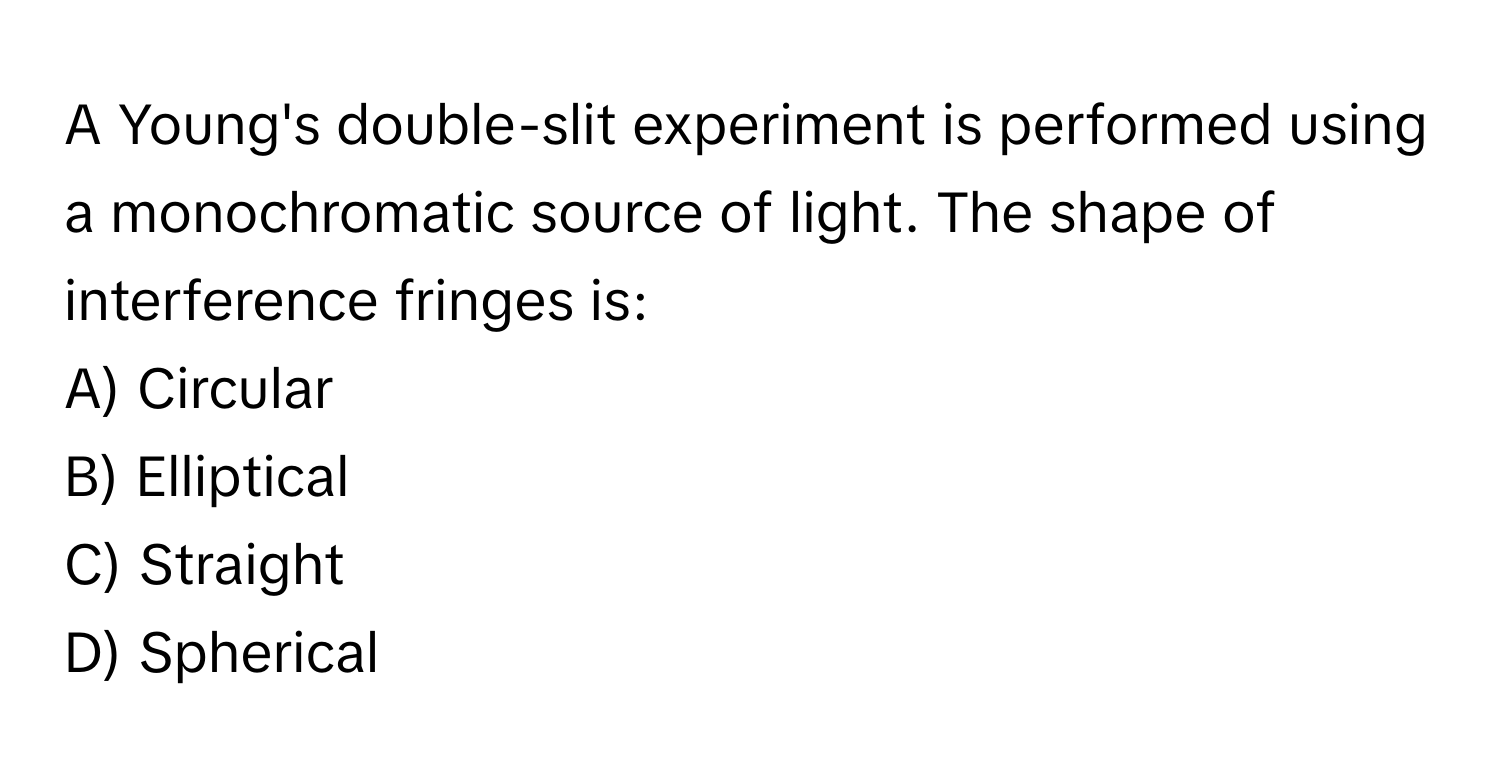 A Young's double-slit experiment is performed using a monochromatic source of light. The shape of interference fringes is:

A) Circular 
B) Elliptical 
C) Straight 
D) Spherical