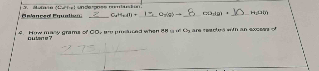 Butane (C_4H_10) undergoes combustion. 
Balanced Equation: _ C_4H_10(l)+ _  O_2(g)to _  CO_2(g)+ _  H_2O(l)
4. How many grams of CO_2 are produced when 88 g of O_2 are reacted with an excess of 
butane?