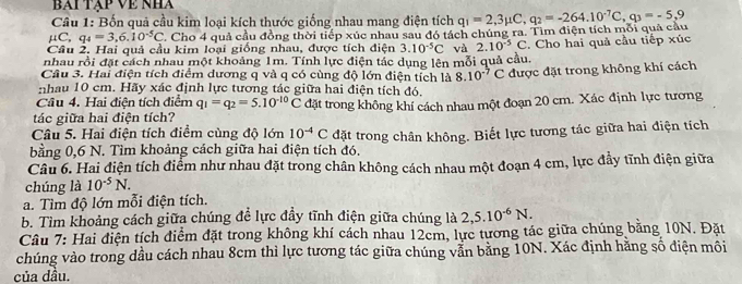 bài tập Về nha
Câu 1: Bốn quả cầu kim loại kích thước giống nhau mang điện tích
μC, q_4=3,6.10^(-5)C T. Cho 4 quả cầu đồng thời tiếp xúc nhau sau đó tách chúng ra. Tìm điện tích mỗi quả cầu q_1=2,3mu C,q_2=-264.10^(-7)C,q_3=-5,9
Câu 2. Hai quả cầu kim loại giống nhau, được tích điện 3.10^(-5)C và 2.10^(-5)C
nhau rồi đặt cách nhau một khoảng 1m. Tính lực điện tắc dụng lên mỗi quả cầu. . Cho hai quả cầu tiếp xúc
Câu 3. Hai điện tích điểm dương q và q có cùng độ lớn điện tích là 8.10^(-7)C
nhau 10 cm. Hãy xác định lực tương tác giữa hai điện tích đó. được đặt trong không khí cách
Câu 4. Hai điện tích điểm q_1=q_2=5.10^(-10)C
tác giữa hai điện tích? đặt trong không khí cách nhau một đoạn 20 cm. Xác định lực tương
Câu 5. Hai điện tích điểm cùng độ lớn 10^(-4)C
bằng 0,6 N. Tìm khoảng cách giữa hai điện tích đó. đặt trong chân không. Biết lực tương tác giữa hai điện tích
Câu 6. Hai điện tích điểm như nhau đặt trong chân không cách nhau một đoạn 4 cm, lực đầy tĩnh điện giữa
chúng là 10^(-5)N.
a. Tìm độ lớn mỗi điện tích.
b. Tìm khoảng cách giữa chúng đề lực đầy tĩnh điện giữa chúng là 2,5.10^(-6)N.
Câu 7: Hai điện tích điểm đặt trong không khí cách nhau 12cm, lực tương tác giữa chúng bằng 10N. Đặt
chúng vào trong dầu cách nhau 8cm thì lực tương tác giữa chúng vẫn bằng 10N. Xác định hằng số điện môi
của dầu.