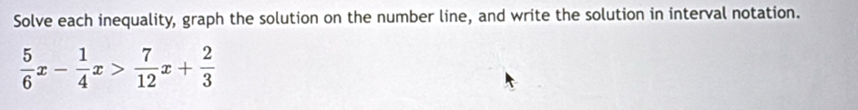 Solve each inequality, graph the solution on the number line, and write the solution in interval notation.
 5/6 x- 1/4 x> 7/12 x+ 2/3 