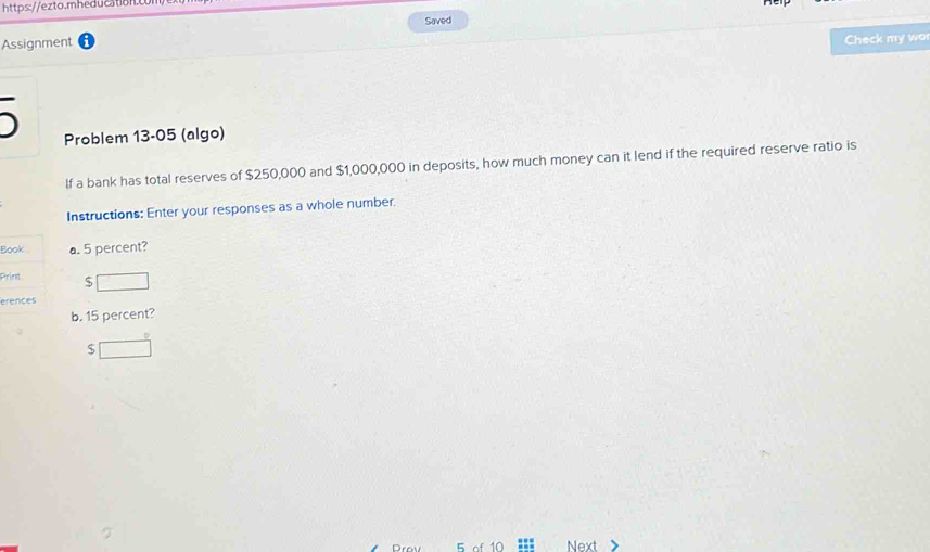 https://ezto.mheducation. 
Assignment Saved 
Check my wo 
Problem 13-05 (algo) 
If a bank has total reserves of $250,000 and $1,000,000 in deposits, how much money can it lend if the required reserve ratio is 
Instructions: Enter your responses as a whole number. 
Book a. 5 percent? 
Print 5 □ 
erences 
b. 15 percent?
$ □
5 of 10 Next >