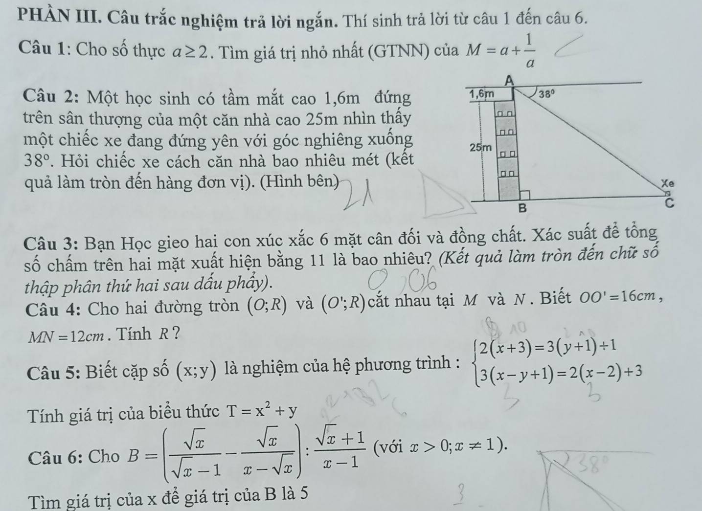 PHÀN III. Câu trắc nghiệm trả lời ngắn. Thí sinh trả lời từ câu 1 đến câu 6.
Câu 1: Cho số thực a≥ 2. Tìm giá trị nhỏ nhất (GTNN) của M=a+ 1/a 
Câu 2: Một học sinh có tầm mắt cao 1,6m đứng 
trên sân thượng của một căn nhà cao 25m nhìn thấy
một chiếc xe đang đứng yên với góc nghiêng xuống
38°. Hỏi chiếc xe cách căn nhà bao nhiêu mét (kết
quả làm tròn đến hàng đơn vị). (Hình bên)
Câu 3: Bạn Học gieo hai con xúc xắc 6 mặt cân đối và đồng chất. Xác suất để tổng
số chấm trên hai mặt xuất hiện bằng 11 là bao nhiêu? (Kết quả làm tròn đến chữ số
thập phân thứ hai sau dấu phẩy).
Câu 4: Cho hai đường tròn (O;R) và (O';R) cắt nhau tại M và N. Biết OO'=16cm,
MN=12cm. Tính R ?
Câu 5: Biết cặp số (x;y) là nghiệm của hệ phương trình : beginarrayl 2(x+3)=3(y+1)+1 3(x-y+1)=2(x-2)+3endarray.
Tính giá trị của biểu thức T=x^2+y
Câu 6: Cho B=( sqrt(x)/sqrt(x)-1 - sqrt(x)/x-sqrt(x) ): (sqrt(x)+1)/x-1  (với x>0;x!= 1).
Tìm giá trị của x đề giá trị của B là 5