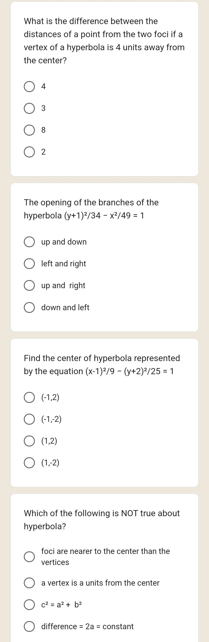 What is the difference between the
distances of a point from the two foci if a
vertex of a hyperbola is 4 units away from
the center?
4
3
8
2
The opening of the branches of the
hyperbola (y+1)^2/34-x^2/49=1
up and down
left and right
up and right
down and left
Find the center of hyperbola represented
by the equation (x-1)^2/9-(y+2)^2/25=1
(-1,2)
(-1,-2)
(1,2)
(1,-2)
Which of the following is NOT true about
hyperbola?
foci are nearer to the center than the
vertices
a vertex is a units from the center
c^2=a^2+b^2
difference =2a= constant