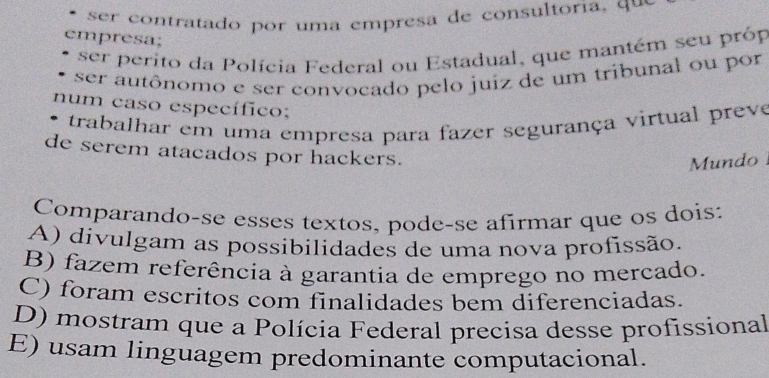 ser co ntratado por uma em p resa de consultoria q u 
empresa;
ser perito da Polícia Federal ou Estadual, que mantém seu próp
ser autônomo e ser convocado pelo juiz de um tribunal ou por
num caso específico;
trabalhar em uma empresa para fazer segurança virtual preve
de serem atacados por hackers.
Mundo
Comparando-se esses textos, pode-se afirmar que os dois:
A) divulgam as possibilidades de uma nova profissão.
B) fazem referência à garantia de emprego no mercado.
C) foram escritos com finalidades bem diferenciadas.
D) mostram que a Polícia Federal precisa desse profissional
E) usam linguagem predominante computacional.