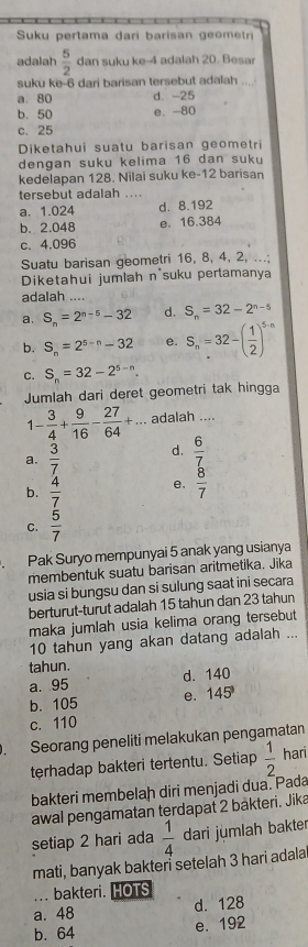 Suku pertama dari barisan geometri
adalah  5/2  dan suku ke-4 adalah 20. Besa
suku ke-6 dari barisan tersebut adalah
a. 80 d. -25
b. 50 0. 80
c. 25
Diketahui suatu barisan geometri
dengan suku kelima 16 dan suku
kedelapan 128. Nilai suku ke-12 barisan
tersebut adalah ....
a. 1.024 d. 8.192
b. 2.048 e. 16.384
c. 4.096
Suatu barisan geometri 16, 8, 4, 2, ...;
Diketahui jumlah n'suku pertamanya
adalah ....
a. S_n=2^(n-5)-32 d. S_n=32-2^(n-5)
b. S_n=2^(5-n)-32 e. S_n=32-( 1/2 )^5-n
C. S_n=32-2^(5-n).
Jumlah dari deret geometri tak hingga
1- 3/4 + 9/16 - 27/64 +... adalah ....
a.  3/7  d.  6/7 
b.  4/7  e.  8/7 
C.  5/7 
Pak Suryo mempunyai 5 anak yang usianya
membentuk suatu barisan aritmetika. Jika
usia si bungsu dan si sulung saat ini secara
berturut-turut adalah 15 tahun dan 23 tahun
maka jumlah usia kelima orang tersebut
10 tahun yang akan datang adalah ...
tahun.
a. 95 d. 140
b. 105 e. 145°
c. 110
. Seorang peneliti melakukan pengamatan
terhadap bakteri tertentu. Setiap  1/2  hari
bakteri membelah diri menjadi dua. Pada
awal pengamatan terdapat 2 bakteri. Jika
setiap 2 hari ada  1/4  dari jumlah bakter
mati, banyak bakteri setelah 3 hari adala
... bakteri. HOTS
a. 48 d. 128
b. 64 e. 192