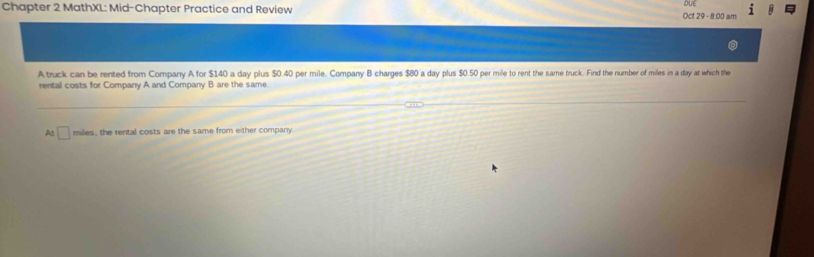 Chapter 2 MathXL: Mid-Chapter Practice and Review Oct 29 - 8.00 am DUE 
A truck can be rented from Company A for $140 a day plus $0.40 per mile. Company B charges $80 a day plus $0.50 per mile to rent the same truck. Find the number of miles in a day at which the 
rental costs for Company A and Company B are the same. 
At □ miles, the rental costs are the same from either company.