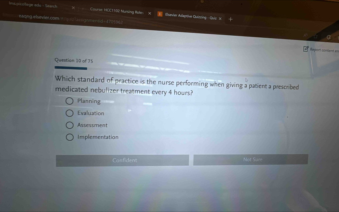 Ims.picollege edu - Search Course: HCC1102 Nursing Roles X Elsevier Adaptive Quizzing - Quiz X
reaqng.elsevier.com/#/quiz?assignmentld=4705962
Report content er
Question 10 of 75
Which standard of practice is the nurse performing when giving a patient a prescribed
medicated nebulizer treatment every 4 hours?
Planning
Evaluation
Assessment
Implementation
Confident Not Sure