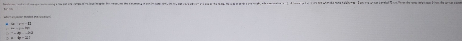 Késhaun conducted an experiment sin lo ar ar ros o aris iris e easrer e st orer n o ter en or e re or r er e er oe or orer oe ter e r e eroe e oe e lor oe en e ar en n en on e
108 cm.
Which equation models this situation?
4x-y=-12
4x-y=273
x-4y=-273
x-4y=273