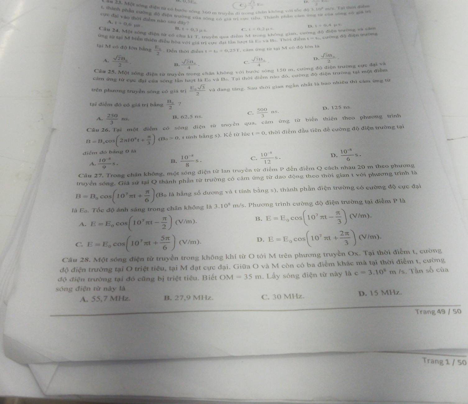 C.  sqrt(3)/2 Es
o frac 2
Cầu 23. Một sống điện từ có hước sống 360 m truyền đi trong chăn không với tốc độ 3 10° m/s. Tyì thēn diễm
4 thành phần cường độ điện trường của sống có gia trị cực tiểu. Thành phần cảm ứng từ của sống có giả tị
cực đại vào thời điểm nào sau đây? C. t+0.2mu =
A. t+0.6mu s
D. (+6,4 gú rú
B. t+0.3mu s.
Cầu 24. Một sóng diện từ có ch qyền qua điễm N sông gian, cường độ điện trường và cảm
ứng từ tại M biển thiên điều hòa với giá trị cực đại lần lượt là Es và Bo. Thời điểm t=t_0 ,  cường độ điện trường
tại M có độ lớn bằng frac E_a2 Đễn thời điểm t=t_0+0.25T , cảm ứng từ tại M có độ lớn là
A. frac sqrt(2)B_02. frac sqrt(3)B_04.
D. frac sqrt(3)B_n2.
B. frac sqrt(2)B_04. C.
Cầu 25. Một sóng điện từ truyền trong chân không với bước sóng 150 m. cường độ điện trường cực đại và
cảm ứng từ cực đại của sống lần lượt là Eo và Bo. Tại thời điểm nào đó, cường độ điện trường tại một điểm
trên phương truyền sóng có giá trị frac E_0sqrt(3)2 và đang tăng. Sau thời gian ngẫn nhất là bao nhiêu thì cảm ứng từ
tại điểm đó có giá trị bằng frac B_02 ?
A.  250/3 ns.
C.  500/3 ns.
B. 62,5 ns. D. 125 ns.
Câu 26. Tại một điểm có sóng điện từ truyền qua, cảm ứng từ biển thiên theo phương trình
B=B_0cos (2π I0^8t+ π /3 )(B_0>0, t tính bằng s). Kể từ lúc t=0 , thời điểm đầu tiên đề cường độ điện trường tại
điểm đó bằng 0 là
A.  (10^(-8))/9 s.
B.  (10^(-8))/8 s.  (10^(-8))/12 s. D.  (10^(-8))/6 s.
C.
Câu 27. Trong chân không, một sóng điện từ lan truyền từ điểm P đến điểm Q cách nhau 20 m theo phương
truyền sóng. Giả sử tại Q thành phần từ trường có cảm ứng từ dao động theo thời gian t với phương trình là
B=B_0cos (10^7π t+ π /6 ) (B_0 là là hằng số dương và t tính bằng s), thành phần điện trường có cường độ cực đại
là E_0. Tốc độ ánh sáng trong chân không là 3.10^8m Vs. Phương trình cường độ điện trường tại điểm P là
A. E=E_0cos (10^7π t- π /2 )(V/m).
B. E=E_0cos (10^7π t- π /3 )(V/m).
C. E=E_0cos (10^7π t+ 5π /6 )(V/m).
D. E=E_0cos (10^7π t+ 2π /3 )(V/m).
Câu 28. Một sóng điện từ truyền trong không khí từ O tới M trên phương truyền Ox. Tại thời điểm t, cường
độ điện trường tại O triệt tiêu, tại M đạt cực đại. Giữa O và M còn có ba điểm khác mã tại thời điểm t, cường
độ điện trường tại đó cũng bị triệt tiêu. Biết OM =35m. Lấy sóng điện từ này là c=3.10^8m /s. Tần số của
sóng điện từ này là
A. 55,7 MHz. B. 27,9 MHz. C. 30 MHz. D. 15 MHz.
Trang 49 / 50
Trang 1 / 50
