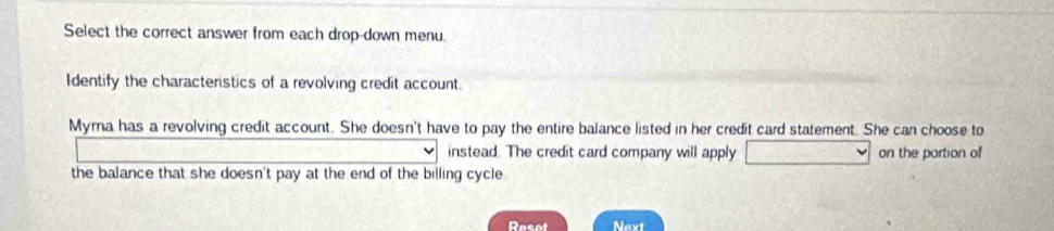 Select the correct answer from each drop-down menu. 
Identify the characteristics of a revolving credit account. 
Myma has a revolving credit account. She doesn't have to pay the entire balance listed in her credit card statement. She can choose to 
instead. The credit card company will apply on the partion of 
the balance that she doesn't pay at the end of the billing cycle 
Resot Next