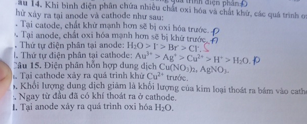 tà trình điện phân 
au 14. Khi bình điện phân chứa nhiều chất oxi hóa và chất khử, các quá trình oi 
hù xảy ra tại anode và cathode như sau: 
. Tại catode, chất khử mạnh hơn sẽ bị oxi hóa trước. 
Tại anode, chất oxi hóa mạnh hơn sẽ bị khử trước. 
. Thứ tự điện phân tại anode: H_2O>I^->Br>Cl^-
I. Thứ tự điện phân tại cathode: Au^(3+)>Ag^+>Cu^(2+)>H^+>H_2O
Câu 15. Điện phân hỗn hợp dung dịch 
h. Tại cathode xảy ra quá trình khử Cu^(2+) Cu(NO_3)_2, AgNO_3. 
trước. 
. Khổi lượng dung dịch giảm là khối lượng của kim loại thoát ra bám vào catho 
:. Ngay từ đầu đã có khí thoát ra ở cathode. 
I. Tại anode xảy ra quá trình oxi hóa H_2O.