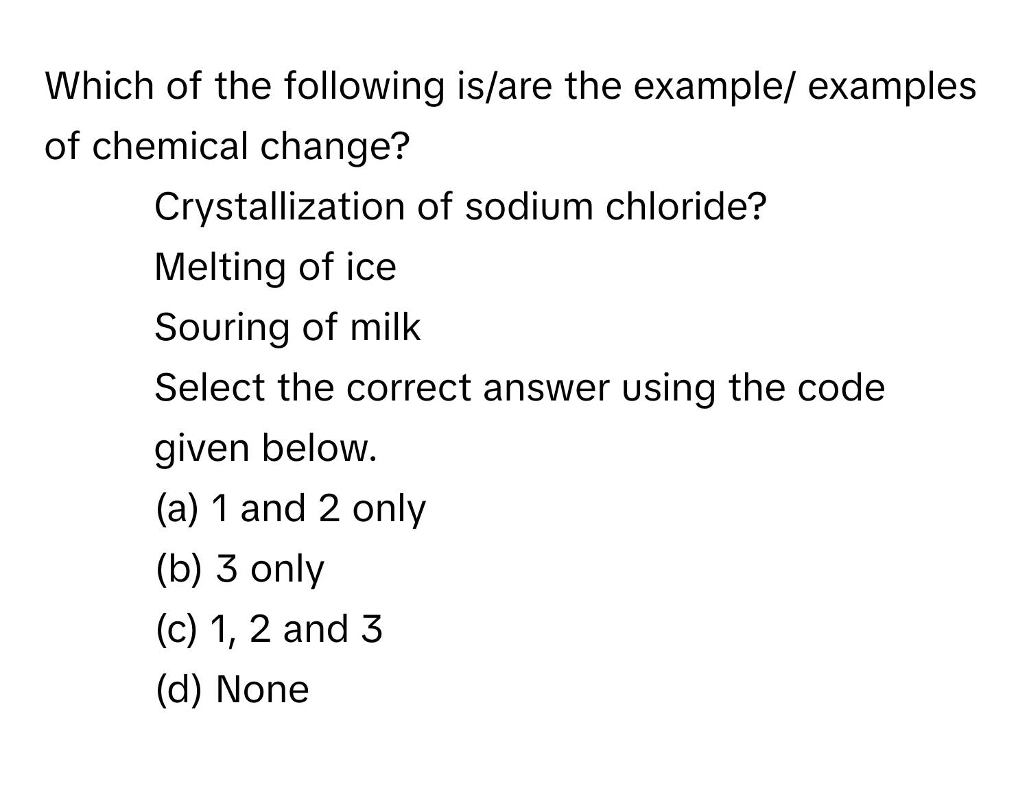 Which of the following is/are the example/ examples of chemical change?

1. Crystallization of sodium chloride? 
2. Melting of ice 
3. Souring of milk 
Select the correct answer using the code given below.
(a) 1 and 2 only 
(b) 3 only 
(c) 1, 2 and 3 
(d) None