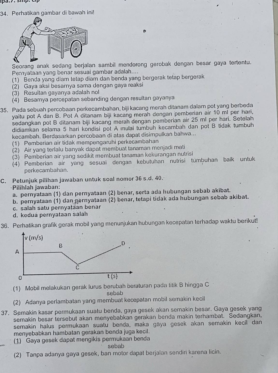 smp. c 
34. Perhatikan gambar di bawah ini!
Seorang anak sedang berjalan sambil mendorong gerobak dengan besar gaya tertentu.
Pernyataan yang benar sesuai gambar adalah....
(1) Benda yang diam tetap diam dan benda yang bergerak tetap bergerak
(2) Gaya aksi besarnya sama dengan gaya reaksi
(3) Resultan gayanya adalah nol
(4) Besarnya percepatan sebanding dengan resultan gayanya
35. Pada sebuah percobaan perkecambahan, biji kacang merah ditanam dalam pot yang berbeda
yaitu pot A dan B. Pot A ditanam biji kacang merah dengan pemberian air 10 ml per hari,
sedangkan pot B ditanam biji kacang merah dengan pemberian air 25 ml per hari. Setelah
didiamkan selama 5 hari kondisi pot A mulai tumbuh kecambah dan pot B tidak tumbuh
kecambah. Berdasarkan percobaan di atas dapat disimpulkan bahwa...
(1) Pemberian air tidak mempengaruhi perkecambahan
(2) Air yang terlalu banyak dapat membuat tanaman menjadi mati
(3) Pemberian air yang sedikit membuat tanaman kekurangan nutrisi
(4) Pemberian air yang sesuai dengan kebutuhan nutrisi tümbuhan baik untuk
perkecambahan.
C. Petunjuk pilihan jawaban untuk soal nomor 36 s.d. 40.
Pilihlah jawaban:
a. pernyataan (1) dan pernyataan (2) benar, serta ada hubungan sebab akibat.
b. pernyataan (1) dan pernyataan (2) benar, tetapi tidak ada hubungan sebab akibat.
c. salah satu pernyaṭäan benar
d. kedua pernyataan salah
36. Perhatikan grafik gerak mobil yang menunjukan hubungan kecepatan terhadap waktu berikut!
(1) Mobil melakukan gerak lurus berubah beraturan pada titik B hingga C
sebab
(2) Adanya perlambatan yang membuat kecepatan mobil semakin kecil
37. Semakin kasar permukaan suatu benda, gaya gesek akan semakin besar. Gaya gesek yang
semakin besar tersebut akan menyebabkan gerakan benda makin terhambat. Sedangkan,
semakin halus permukaan suatu benda, maka gaya gesek akan semakin kecil dan
menyebabkan hambatan gerakan benda juga kecil.
(1) Gaya gesek dapat mengikis permukaan benda
sebab
(2) Tanpa adanya gaya gesek, ban motor dapat berjalan sendiri karena licin.