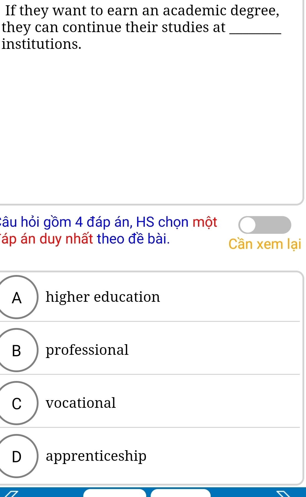 If they want to earn an academic degree,
they can continue their studies at_
institutions.
câu hỏi gồm 4 đáp án, HS chọn một
Táp án duy nhất theo đề bài. Cần xem lại
A ) higher education
B ) professional
C ) vocational
D ) apprenticeship