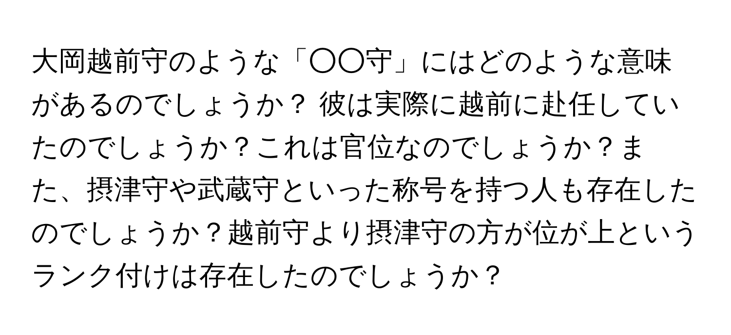 大岡越前守のような「○○守」にはどのような意味があるのでしょうか？ 彼は実際に越前に赴任していたのでしょうか？これは官位なのでしょうか？また、摂津守や武蔵守といった称号を持つ人も存在したのでしょうか？越前守より摂津守の方が位が上というランク付けは存在したのでしょうか？