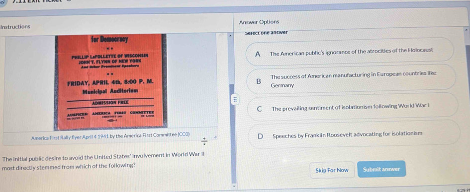 Instructions Answer Options
for Democracy Select one answer
. .
PHILLIP LaFOLLETTE OF WISCONSIN A The American public's ignorance of the atrocities of the Holocaust
JONN T. FLYNN OF NEW YORK
And Other Prominent Speakers
FRIDAY, APRIL 4th, 8:00 P. M. The success of American manufacturing in European countries like
B
Municipal Auditorium Germany
ADMISSION FREE
;;
I GLIVE NT. AUSPICES: AMERICA FIRST COMMITTEE C The prevailing sentiment of isolationism following World War I
America First Rally flyer April 4 1941 by the America First Committee (CC0) D Speeches by Franklin Roosevelt advocating for isolationism
 4/4 
The initial public desire to avoid the United States' involvement in World War II
most directly stemmed from which of the following?
Skip For Now Submit answer