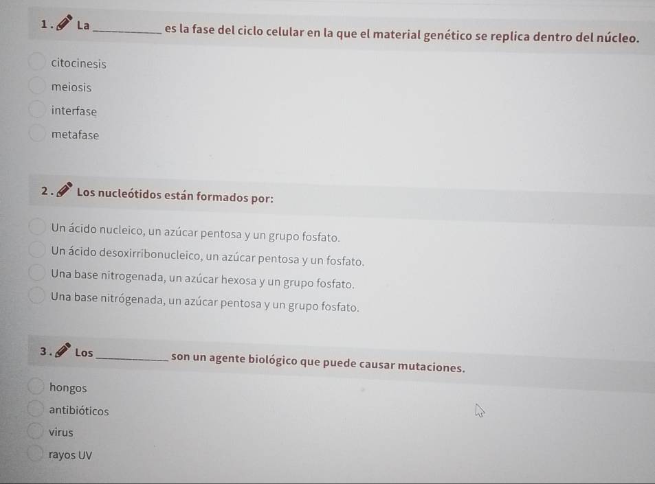 La_ es la fase del ciclo celular en la que el material genético se replica dentro del núcleo.
citocinesis
meiosis
interfase
metafase
2 . Los nucleótidos están formados por:
Un ácido nucleico, un azúcar pentosa y un grupo fosfato.
Un ácido desoxirribonucleico, un azúcar pentosa y un fosfato.
Una base nitrogenada, un azúcar hexosa y un grupo fosfato.
Una base nitrógenada, un azúcar pentosa y un grupo fosfato.
3 . Los_ son un agente biológico que puede causar mutaciones.
hongos
antibióticos
virus
rayos UV