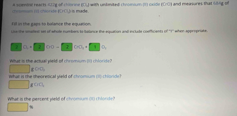 A scientist reacts 422g of chlorine (Cl_2) with unlimited chromium (II) oxide (CrO) and measures that 684g of 
chromam (II) chloride (CrCl_2) is made. 
Fill in the gaps to balance the equation. 
Use the smallest set of whole numbers to balance the equation and include coefficients of "1" when appropriate. 
2 C_b+ 2 CrO- 2 CrCl_2+1 O_2
What is the actual yield of chromium (II) chloride? 
g CrCl_2
What is the theoretical yield of chromium (II) chloride? 
sqrt(□ ) gCrCl_2
What is the percent yield of chromium (II) chloride?
□ %