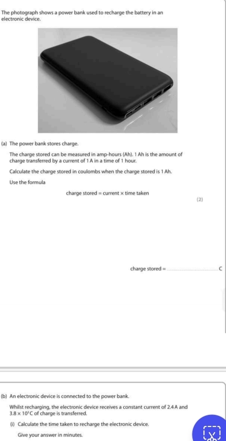 The photograph shows a power bank used to recharge the battery in an 
electronic device. 
(a) The power bank stores charge. 
The charge stored can be measured in amp-hours (Ah). 1 Ah is the amount of 
charge transferred by a current of 1 A in a time of 1 hour. 
Calculate the charge stored in coulombs when the charge stored is 1 Ah. 
Use the formula 
charge stored = current × time taken 
(2) 
charge stored =_ C 
(b) An electronic device is connected to the power bank. 
Whilst recharging, the electronic device receives a constant current of 2.4 A and
3.8* 10^3C of charge is transferred. 
(i) Calculate the time taken to recharge the electronic device. 
Give your answer in minutes.