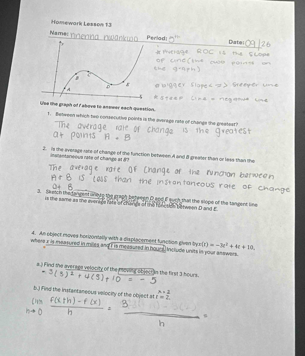 Homework Lesson 13 
Name: Period: Date: 
Use the graph of f above to answer each question. 
1. Between which two consecutive points is the average rate of change the greatest? 
2. Is the average rate of change of the function between A and B greater than or less than the 
instantaneous rate of change at B? 
3. Sketch the tangent line to the graph between D and E such that the slope of the tangent line 
is the same as the average rate of change of the function between D and E. 
4. An object moves horizontally with a displacement function given byx (t)=-3t^2+4t+10, 
where x is measured in miles and t is measured in hours. Include units in your answers. 
a.) Find the average velocity of the moving object in the first 3 hours. 
b.) Find the instantaneous velocity of the object at t=2.