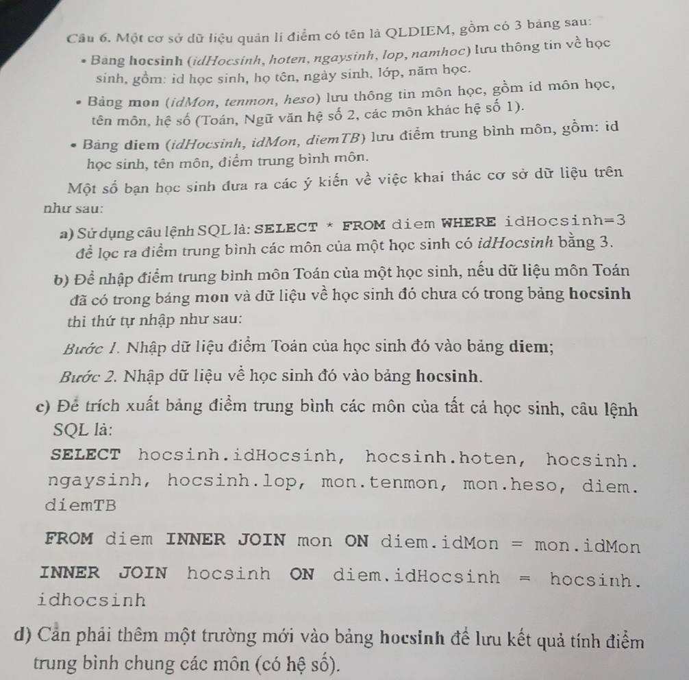 Một cơ sở dữ liệu quản li điểm có tên là QLDIEM, gồm có 3 bảng sau:
Bang hocsinh (idHocsinh, hoten, ngaysinh, lop, namhoc) lưu thông tin về học
sinh, gồm: id học sinh, họ tên, ngày sinh, lớp, năm học.
Bảng mon (idMon, tenmon, heso) lưu thông tin môn học, gồm id môn học,
tên môn, hệ số (Toán, Ngữ văn hệ số 2, các môn khác hệ số 1).
Bảng diem (idHocsinh, idMon, diemTB) lưu điểm trung bình môn, gồm: id
học sinh, tên môn, điểm trung bình môn.
Một số bạn học sinh đưa ra các ý kiến về việc khai thác cơ sở dữ liệu trên
như sau:
a) Sửdụng  câulệnh SQLlà:SELECT * FROM diem WHERE idHocsinh =3
để lọc ra điểm trung bình các môn của một học sinh có idHocsinh bằng 3.
b) Để nhập điểm trung bình môn Toán của một học sinh, nếu dữ liệu môn Toán
đã có trong bảng mon và dữ liệu về học sinh đó chưa có trong bảng hocsinh
thi thứ tự nhập như sau:
Bước 1. Nhập dữ liệu điểm Toán của học sinh đó vào bảng diem;
Bước 2. Nhập dữ liệu về học sinh đó vào bảng hocsinh.
c) Để trích xuất bảng điểm trung bình các môn của tất cả học sinh, câu lệnh
SQL là:
SELECT hocsinh.idHocsinh, hocsinh.hoten, hocsinh.
ngaysinh, hocsinh.lop, mon.tenmon, mon.heso, diem.
diemTB
FROM diem INNER JOIN mon ON diem.idMon = mon.idMon
INNER JOIN hocsinh ON diem.idHocsinh = hocsinh.
idhocsinh
d) Cần phải thêm một trường mới vào bảng hocsinh để lưu kết quả tính điểm
trung bình chung các môn (có hệ số).