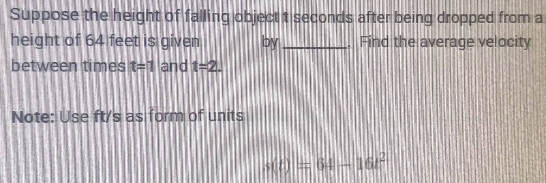 Suppose the height of falling object t seconds after being dropped from a 
height of 64 feet is given by _. Find the average velocity 
between times t=1 and t=2. 
Note: Use ft/s as form of units
s(t)=64-16t^2