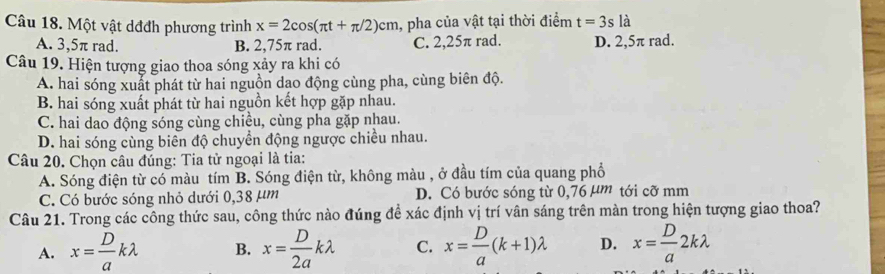 Một vật dđđh phương trình x=2cos (π t+π /2)cm , pha của vật tại thời điểm t=3s là
A. 3,5π rad. B. 2,75π rad. C. 2,25π rad. D. 2,5π rad.
Câu 19. Hiện tượng giao thoa sóng xảy ra khi có
A. hai sóng xuất phát từ hai nguồn dạo động cùng pha, cùng biên độ.
B. hai sóng xuất phát từ hai nguồn kết hợp gặp nhau.
C. hai dao động sóng cùng chiều, cùng pha gặp nhau.
D. hai sóng cùng biên độ chuyển động ngược chiều nhau.
Câu 20. Chọn câu đúng: Tia tử ngoại là tia:
A. Sóng điện từ có màu tím B. Sóng điện từ, không màu , ở đầu tím của quang phổ
C. Có bước sóng nhỏ dưới 0,38 µm D. Có bước sóng từ 0,76 µm tới cỡ mm
Câu 21. Trong các công thức sau, công thức nào đúng đề xác định vị trí vân sáng trên màn trong hiện tượng giao thoa?
A. x= D/a klambda B. x= D/2a klambda C. x= D/a (k+1)lambda D. x= D/a 2klambda