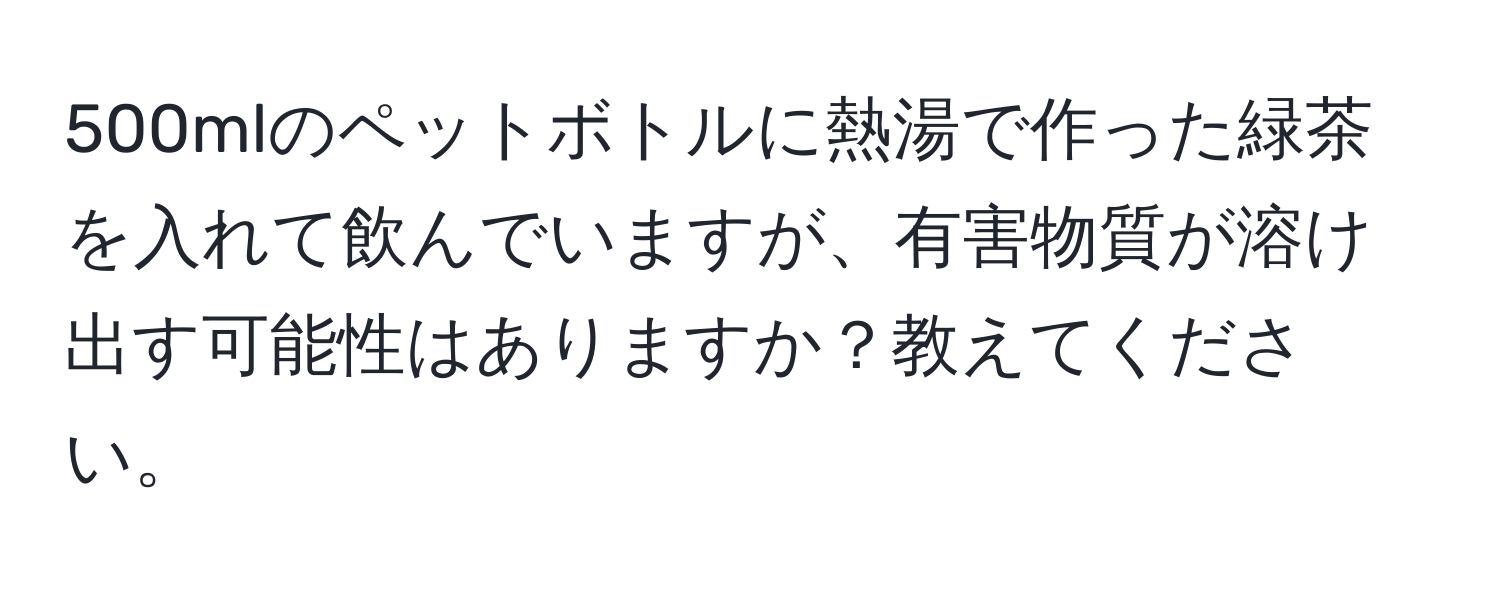 500mlのペットボトルに熱湯で作った緑茶を入れて飲んでいますが、有害物質が溶け出す可能性はありますか？教えてください。