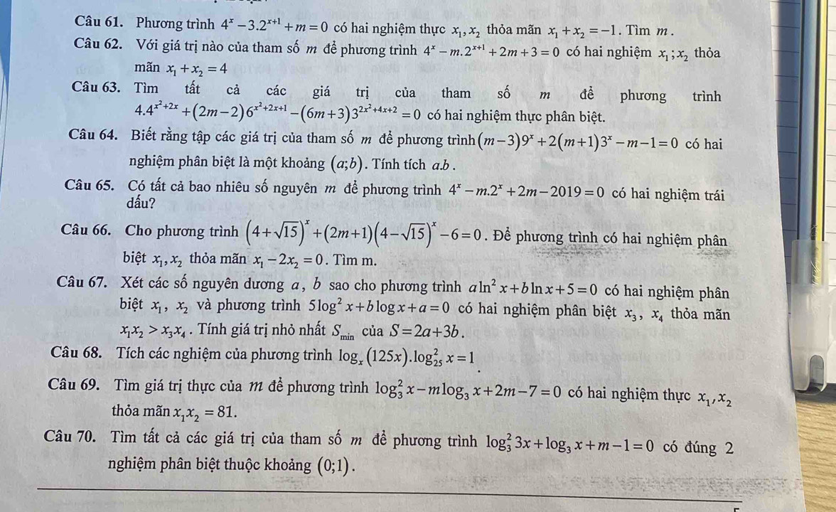 Phương trình 4^x-3.2^(x+1)+m=0 có hai nghiệm thực x_1,x_2 thỏa mãn x_1+x_2=-1. Tìm m .
Câu 62. Với giá trị nào của tham số m để phương trình 4^x-m.2^(x+1)+2m+3=0 có hai nghiệm x_1;x_2 thỏa
mãn x_1+x_2=4
Câu 63. Tìm tất cả các giá trị của tham shat O m dhat e phương  trình
4.4^(x^2)+2x+(2m-2)6^(x^2)+2x+1-(6m+3)3^(2x^2)+4x+2=0 có hai nghiệm thực phân biệt.
Câu 64. Biết rằng tập các giá trị của tham số m để phương trình (m-3)9^x+2(m+1)3^x-m-1=0 có hai
nghiệm phân biệt là một khoảng (a;b). Tính tích a.b .
Câu 65. Có tất cả bao nhiêu số nguyên m để phương trình 4^x-m.2^x+2m-2019=0 có hai nghiệm trái
dấu?
Câu 66. Cho phương trình (4+sqrt(15))^x+(2m+1)(4-sqrt(15))^x-6=0 Để phương trình có hai nghiệm phân
biệt x_1,x_2 thỏa mãn x_1-2x_2=0. Tìm m.
Câu 67. Xét các số nguyên dương a, b sao cho phương trình aln^2x+bln x+5=0 có hai nghiệm phân
biệt x_1,x_2 và phương trình 5log^2x+blog x+a=0 có hai nghiệm phân biệt x_3,x_4 thỏa mãn
x_1x_2>x_3x_4. Tính giá trị nhỏ nhất S_min của S=2a+3b.
Câu 68. Tích các nghiệm của phương trình log _x(125x).log _(25)^2x=1
Câu 69. Tìm giá trị thực của 1 để phương trình log _3^(2x-mlog _3)x+2m-7=0 có hai nghiệm thực x_1,x_2
thỏa mãn x_1x_2=81.
Câu 70. Tìm tất cả các giá trị của tham số m để phương trình log _3^(23x+log _3)x+m-1=0 có đúng 2
nghiệm phân biệt thuộc khoảng (0;1).