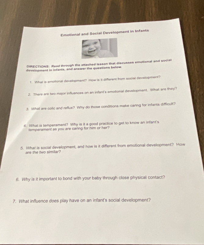 Emotional and Social Development in Infants 
DIRECTIONS: Read through the attached lesson that discusses emotional and social 
development in infants, and answer the questions below. 
1. What is emotional development? How is it different from social development? 
2. There are two major influences on an infant's emotional development. What are they? 
3. What are colic and reflux? Why do those conditions make caring for infants difficult? 
4. What is temperament? Why is it a good practice to get to know an infant's 
temperament as you are caring for him or her? 
5. What is social development, and how is it different from emotional development? How 
are the two similar? 
6. Why is it important to bond with your baby through close physical contact? 
7. What influence does play have on an infant's social development?