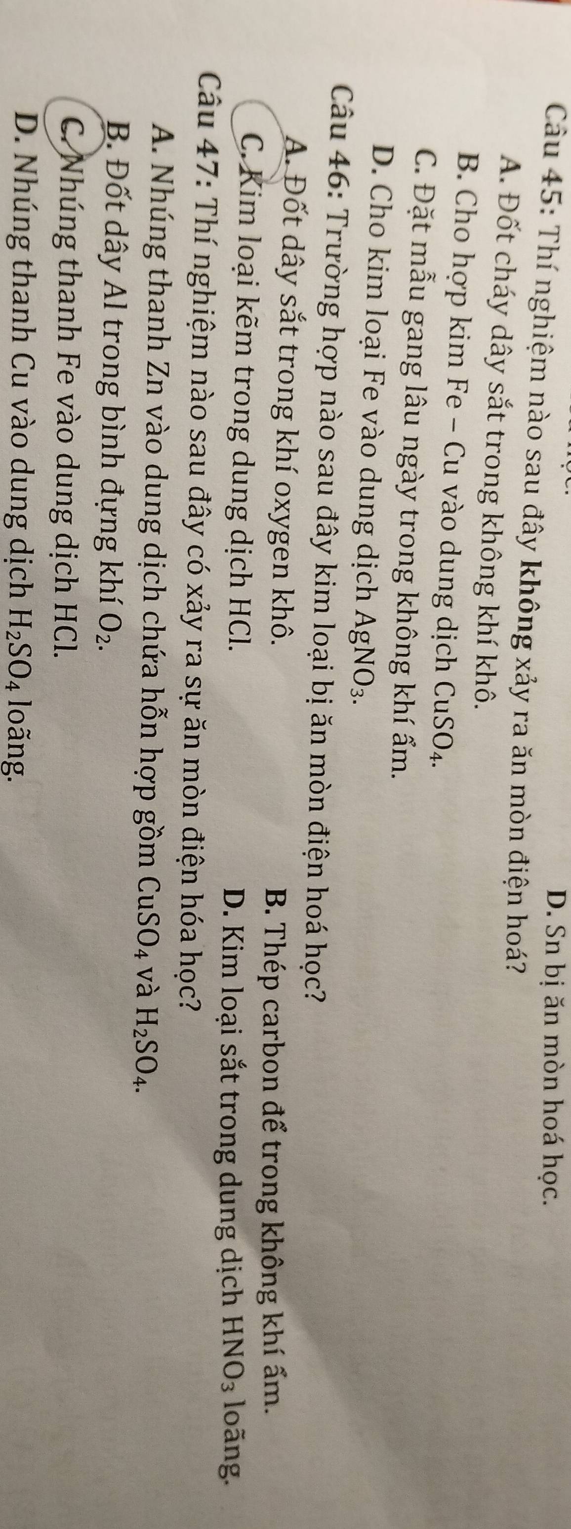 D. Sn bị ăn mòn hoá học.
Câu 45: Thí nghiệm nào sau đây không xảy ra ăn mòn điện hoá?
A. Đốt cháy dây sắt trong không khí khô.
B. Cho hợp kim Fe - Cu vào dung dịch CuSO_4.
C. Đặt mẫu gang lâu ngày trong không khí ẩm.
D. Cho kim loại Fe vào dung dịch AgNO_3. 
Câu 46: Trường hợp nào sau đây kim loại bị ăn mòn điện hoá học?
A. Đốt dây sắt trong khí oxygen khô.
B. Thép carbon để trong không khí ấm.
C. Kim loại kẽm trong dung dịch HCl. D. Kim loại sắt trong dung dịch HNO_3 loãng.
Câu 47: Thí nghiệm nào sau đây có xảy ra sự ăn mòn điện hóa học?
A. Nhúng thanh Zn vào dung dịch chứa hỗn hợp gồm CuSO_4 và H_2SO_4.
B. Đốt dây Al trong bình đựng khí O_2.
C. Nhúng thanh Fe vào dung dịch HCl.
D. Nhúng thanh Cu vào dung dịch H_2SO_4 loãng.