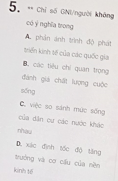 Chỉ số GNI/người không
có ý nghĩa trong
A. phản ánh trình độ phát
triển kinh tế của các quốc gia
B. các tiêu chí quan trọng
đánh giá chất lượng cuộc
sống
C. việc so sánh mức sống
của dân cư các nước khác
nhau
D. xác định tốc độ tăng
trưởng và cơ cấu của nền
kinh tế