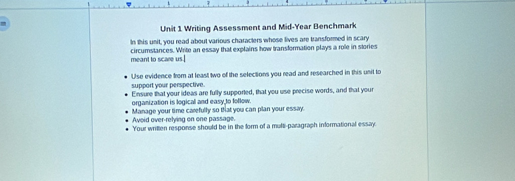 Writing Assessment and Mid-Year Benchmark 
In this unit, you read about various characters whose lives are transformed in scary 
circumstances. Write an essay that explains how transformation plays a role in stories 
meant to scare us. 
Use evidence from at least two of the selections you read and researched in this unit to 
support your perspective. 
Ensure that your ideas are fully supported, that you use precise words, and that your 
organization is logical and easy to follow. 
Manage your time carefully so that you can plan your essay. 
Avoid over-relying on one passage. 
Your written response should be in the form of a multi-paragraph informational essay.