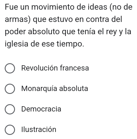 Fue un movimiento de ideas (no de
armas) que estuvo en contra del
poder absoluto que tenía el rey y la
iglesia de ese tiempo.
Revolución francesa
Monarquía absoluta
Democracia
Ilustración